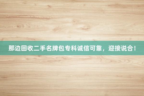 那边回收二手名牌包专科诚信可靠，迎接说合！