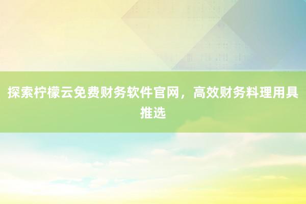 探索柠檬云免费财务软件官网，高效财务料理用具推选