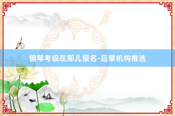 钢琴考级在那儿报名-巨擘机构推选