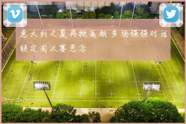 意大利之夏再掀高潮 多场强强对话锁定淘汰赛悬念