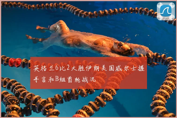 英格兰6比2大胜伊朗美国威尔士握手言和B组首轮战况