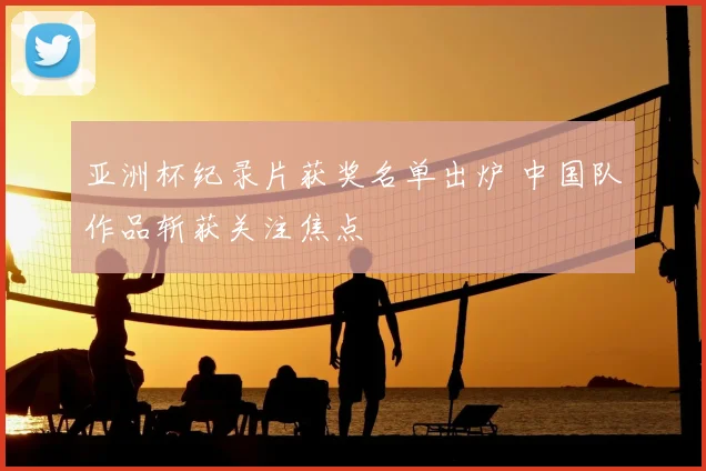 亚洲杯纪录片获奖名单出炉 中国队作品斩获关注焦点