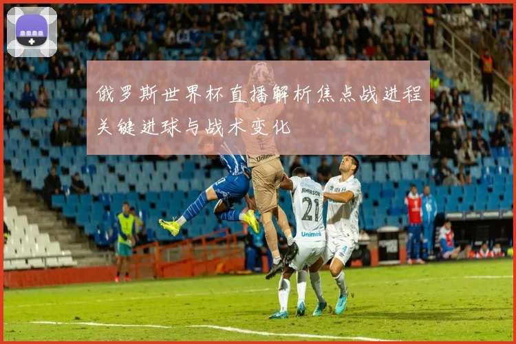 俄罗斯世界杯直播解析焦点战进程关键进球与战术变化