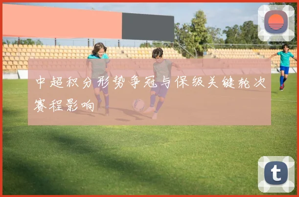 中超积分形势争冠与保级关键轮次赛程影响