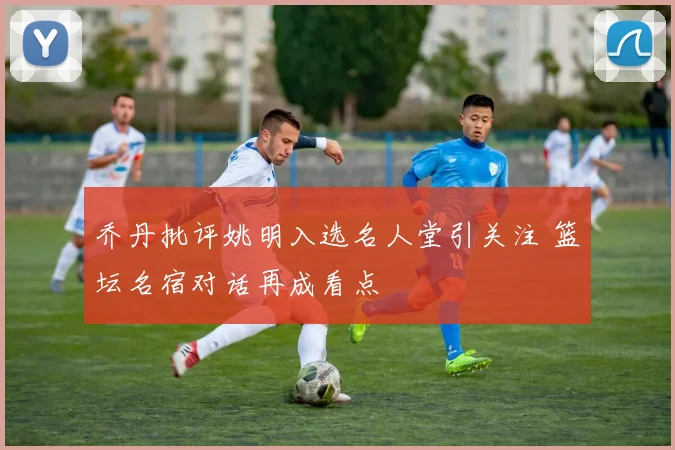 乔丹批评姚明入选名人堂引关注 篮坛名宿对话再成看点