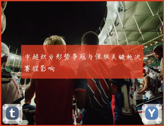 中超积分形势争冠与保级关键轮次赛程影响