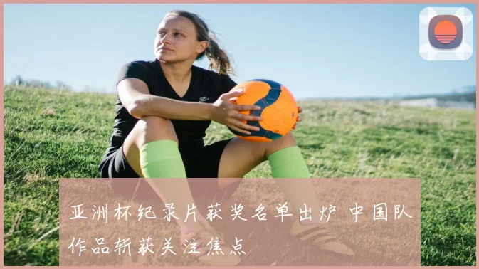 亚洲杯纪录片获奖名单出炉 中国队作品斩获关注焦点