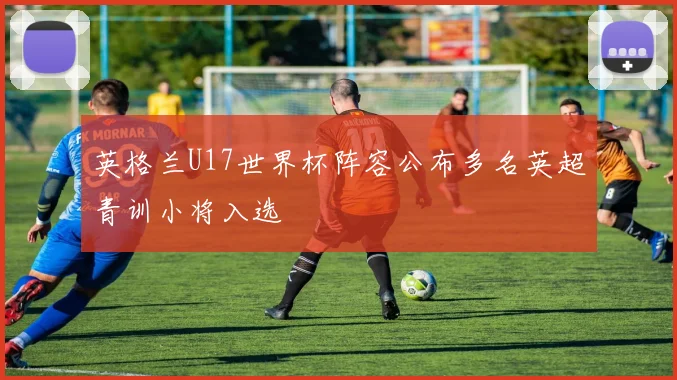 英格兰U17世界杯阵容公布多名英超青训小将入选