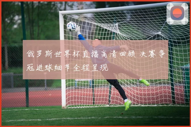 俄罗斯世界杯直播高清回顾 决赛争冠进球细节全程呈现