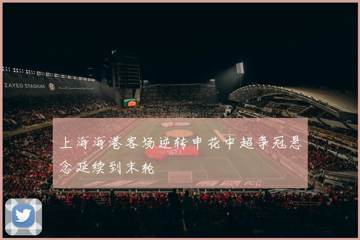 上海海港客场逆转申花中超争冠悬念延续到末轮