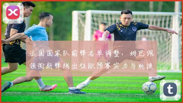 法国国家队前锋名单调整，姆巴佩领衔新锋线出征欧预赛实力与轮换成看点